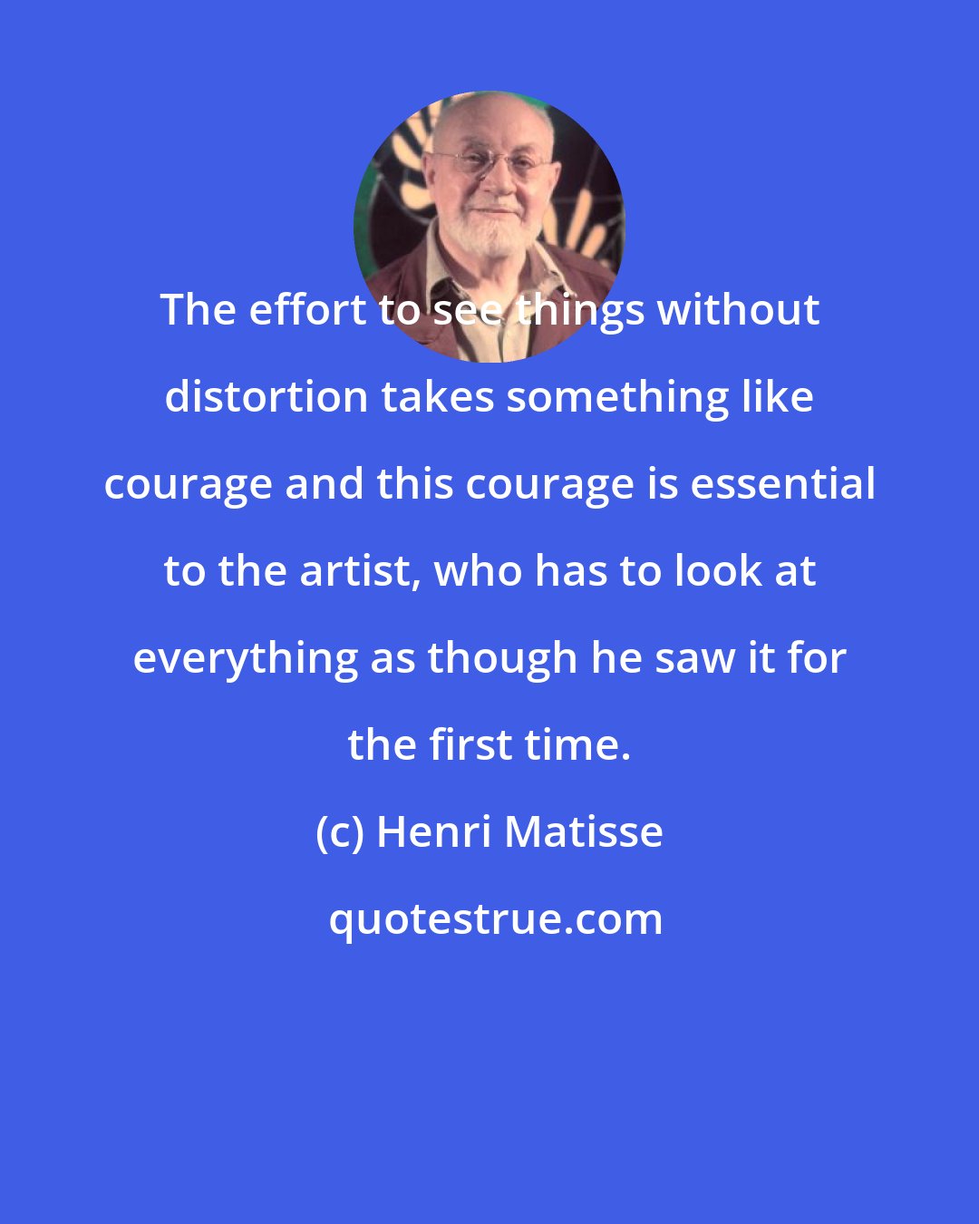 Henri Matisse: The effort to see things without distortion takes something like courage and this courage is essential to the artist, who has to look at everything as though he saw it for the first time.