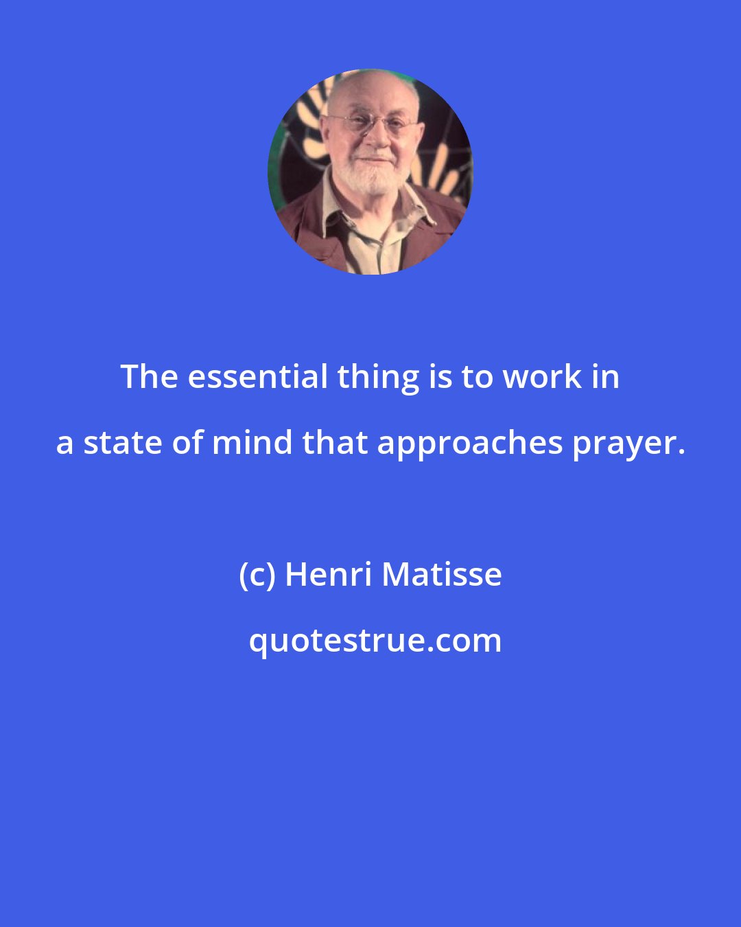 Henri Matisse: The essential thing is to work in a state of mind that approaches prayer.