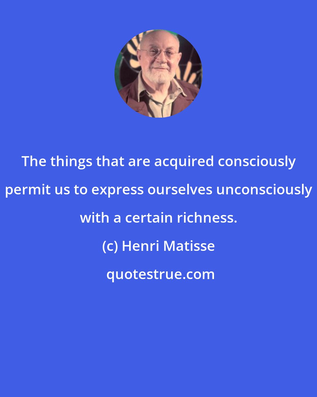 Henri Matisse: The things that are acquired consciously permit us to express ourselves unconsciously with a certain richness.