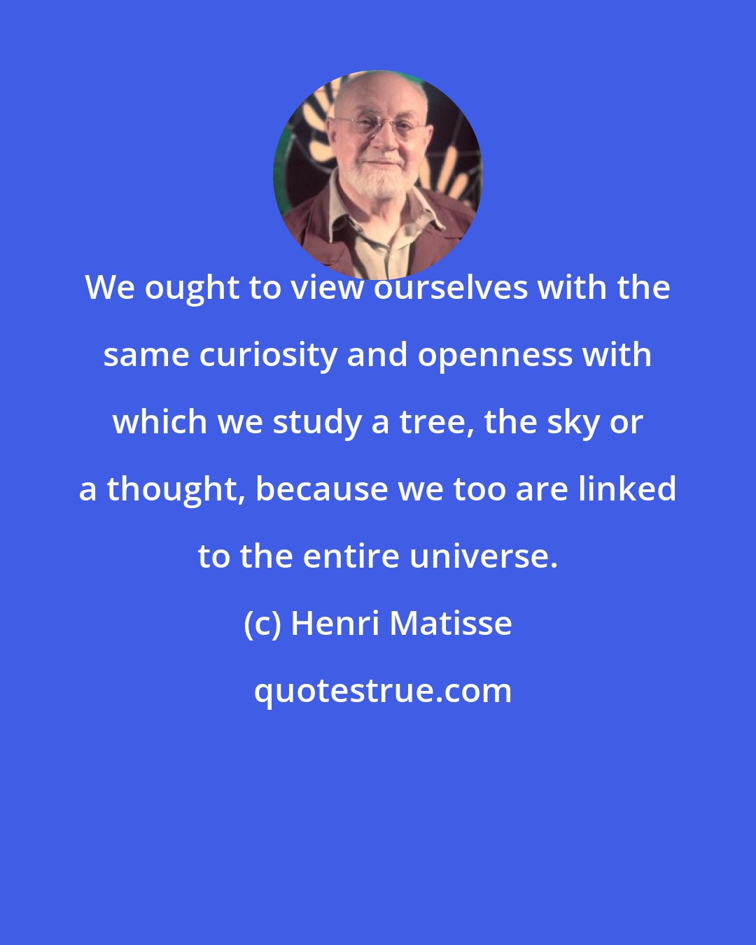 Henri Matisse: We ought to view ourselves with the same curiosity and openness with which we study a tree, the sky or a thought, because we too are linked to the entire universe.