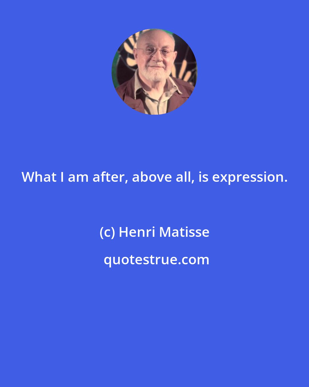 Henri Matisse: What I am after, above all, is expression.