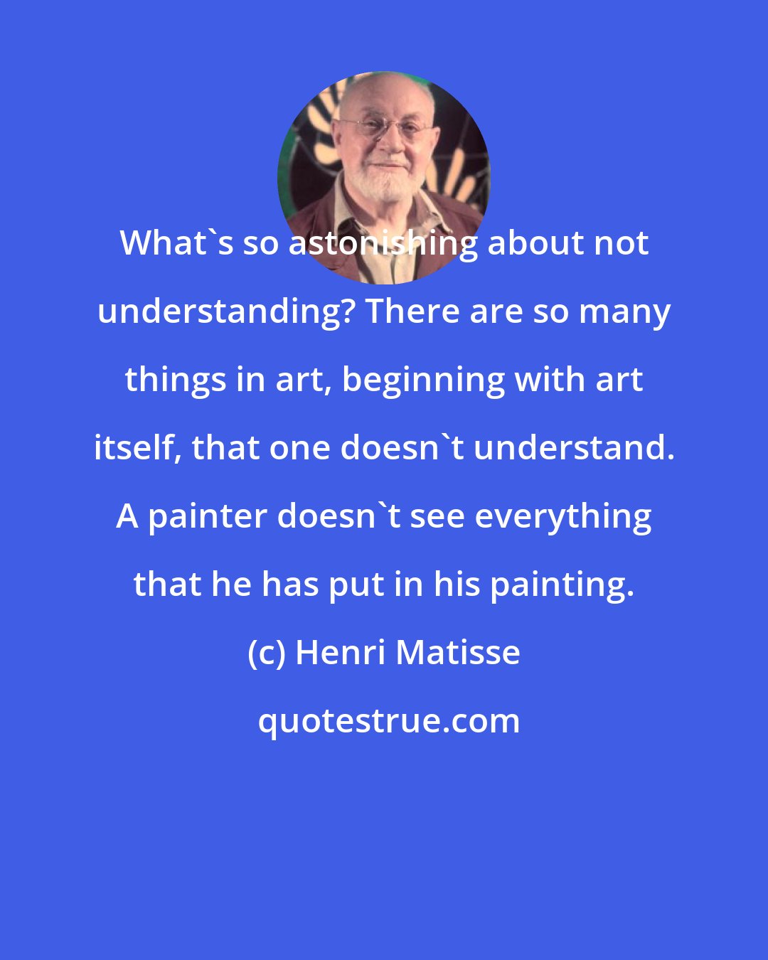 Henri Matisse: What's so astonishing about not understanding? There are so many things in art, beginning with art itself, that one doesn't understand. A painter doesn't see everything that he has put in his painting.