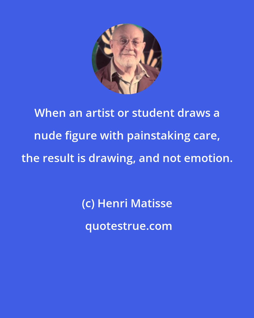 Henri Matisse: When an artist or student draws a nude figure with painstaking care, the result is drawing, and not emotion.