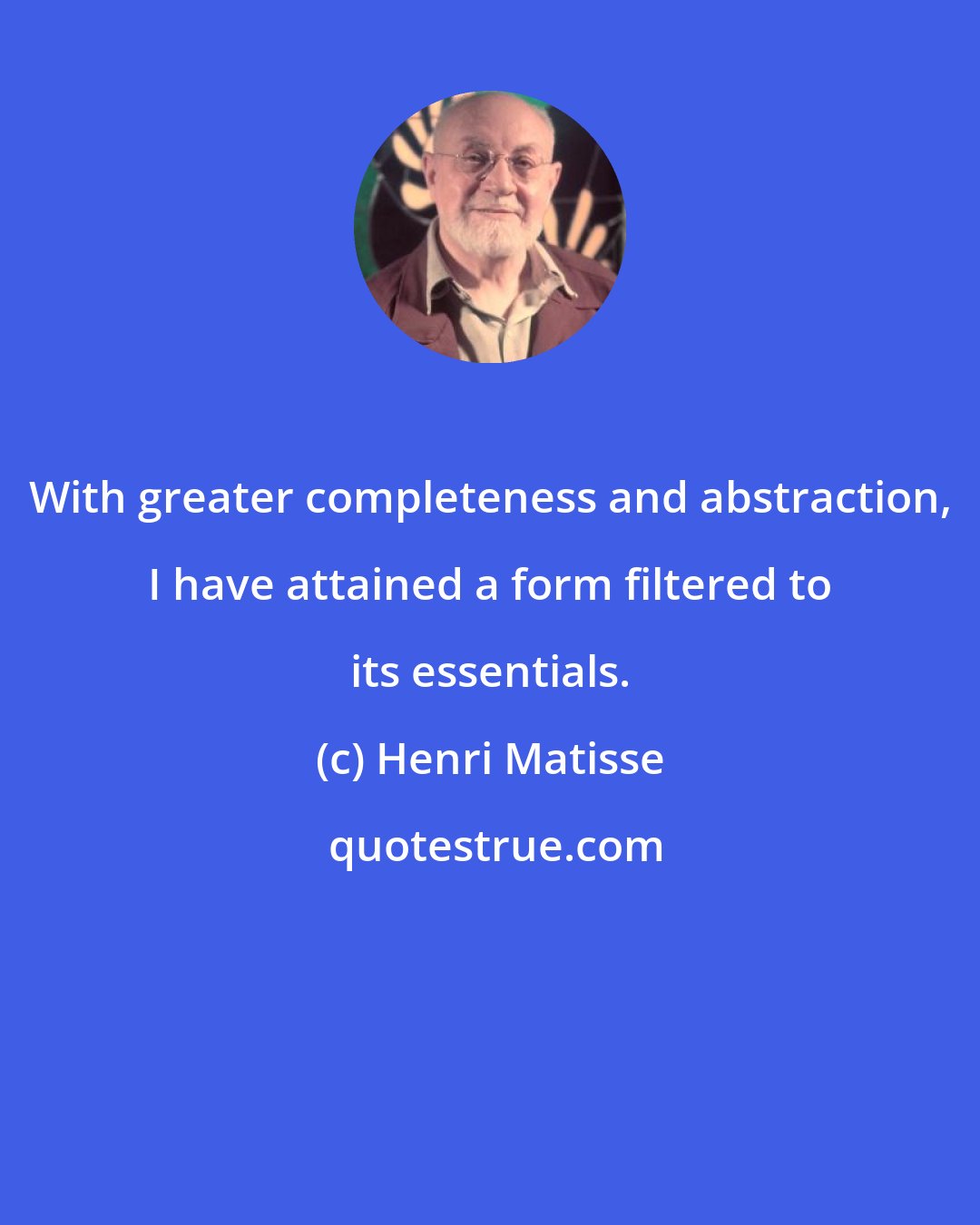 Henri Matisse: With greater completeness and abstraction, I have attained a form filtered to its essentials.