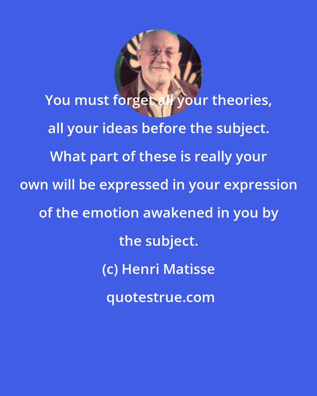 Henri Matisse: You must forget all your theories, all your ideas before the subject. What part of these is really your own will be expressed in your expression of the emotion awakened in you by the subject.