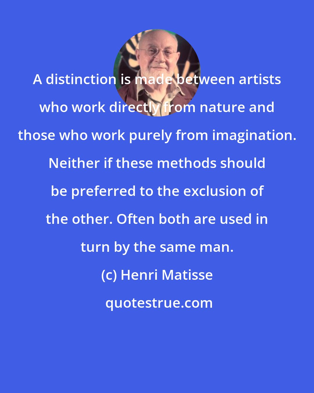 Henri Matisse: A distinction is made between artists who work directly from nature and those who work purely from imagination. Neither if these methods should be preferred to the exclusion of the other. Often both are used in turn by the same man.