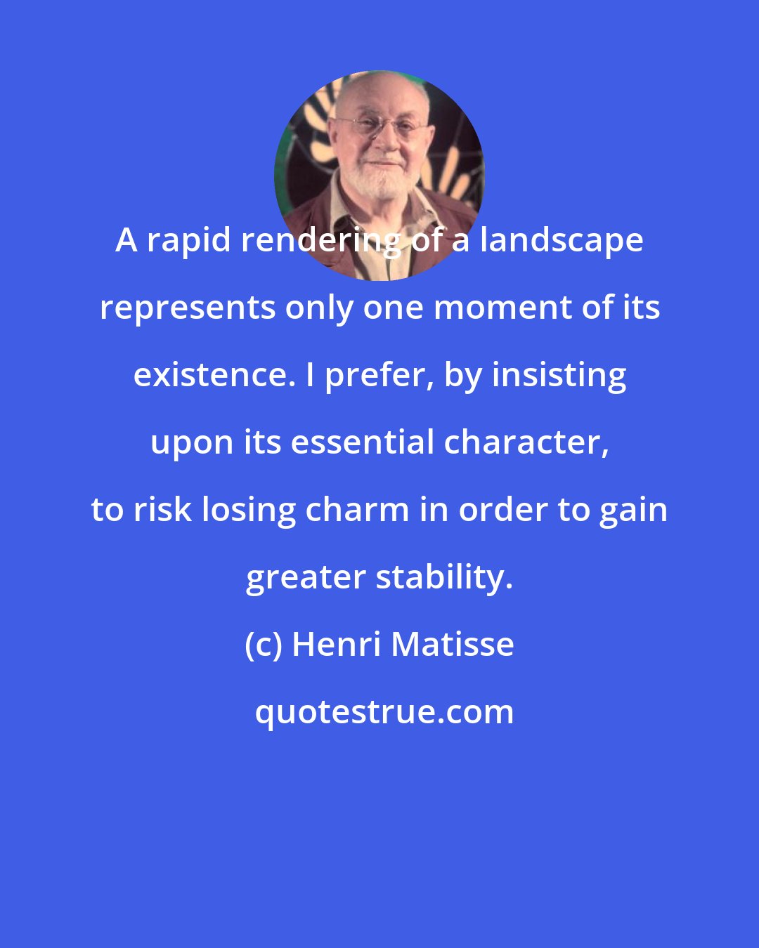 Henri Matisse: A rapid rendering of a landscape represents only one moment of its existence. I prefer, by insisting upon its essential character, to risk losing charm in order to gain greater stability.