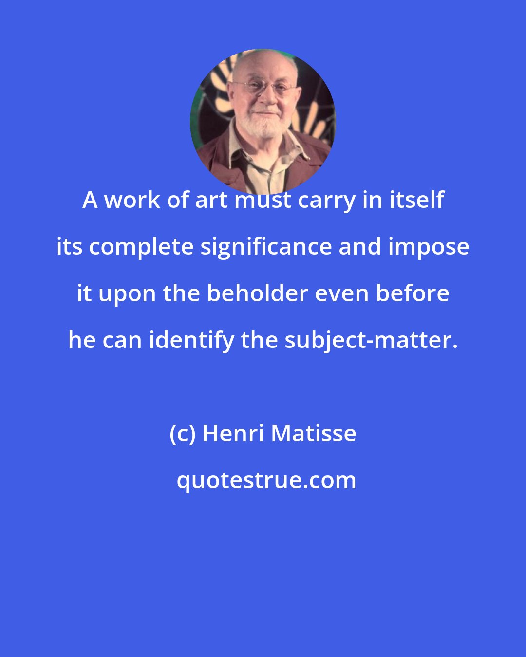 Henri Matisse: A work of art must carry in itself its complete significance and impose it upon the beholder even before he can identify the subject-matter.