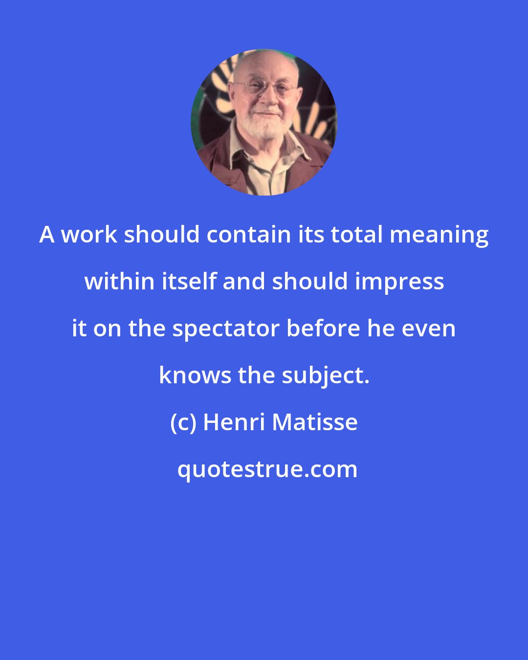 Henri Matisse: A work should contain its total meaning within itself and should impress it on the spectator before he even knows the subject.