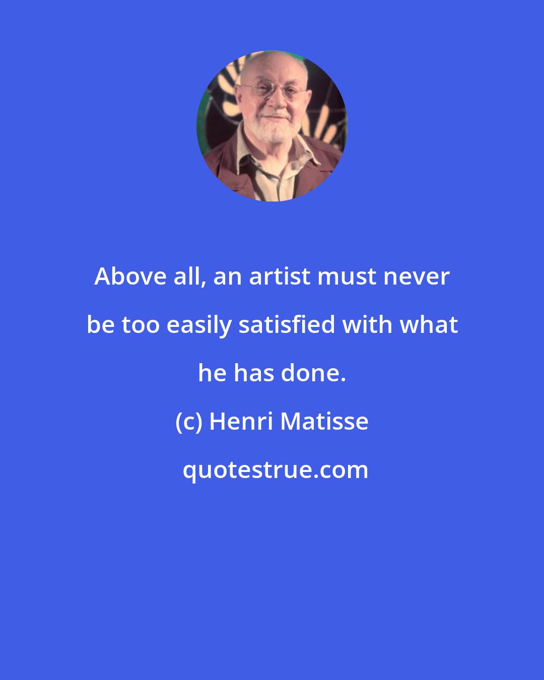 Henri Matisse: Above all, an artist must never be too easily satisfied with what he has done.