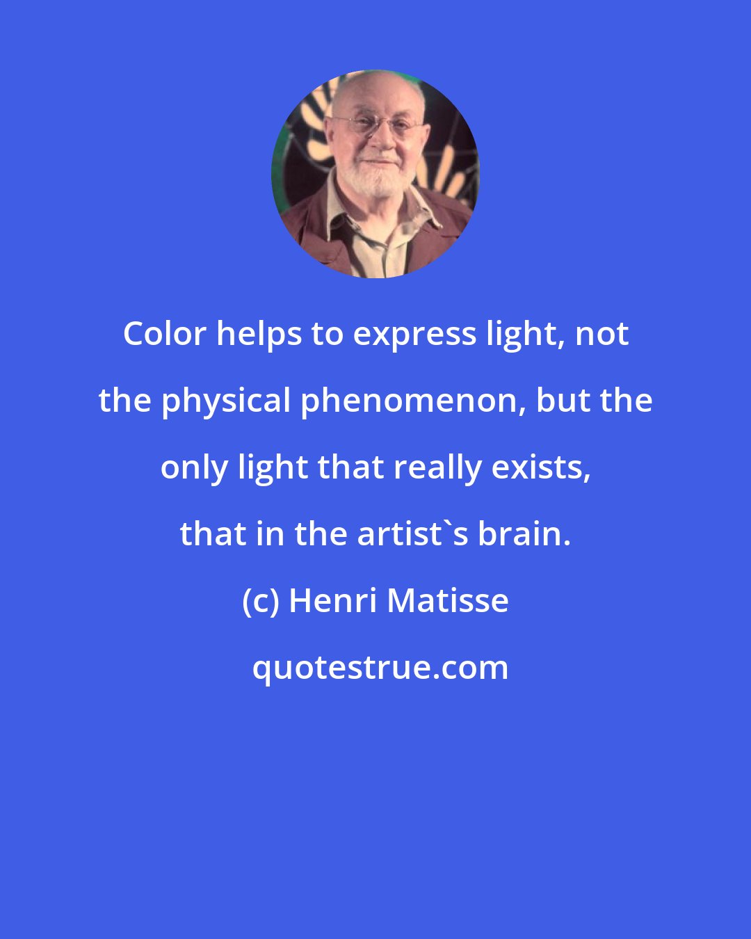 Henri Matisse: Color helps to express light, not the physical phenomenon, but the only light that really exists, that in the artist's brain.