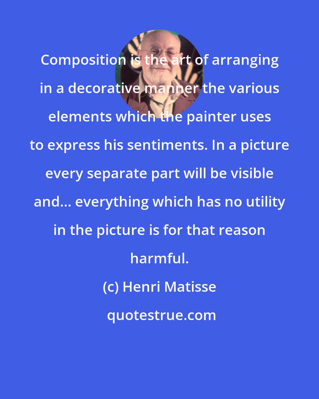 Henri Matisse: Composition is the art of arranging in a decorative manner the various elements which the painter uses to express his sentiments. In a picture every separate part will be visible and... everything which has no utility in the picture is for that reason harmful.