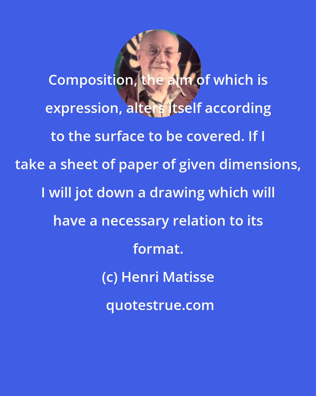 Henri Matisse: Composition, the aim of which is expression, alters itself according to the surface to be covered. If I take a sheet of paper of given dimensions, I will jot down a drawing which will have a necessary relation to its format.