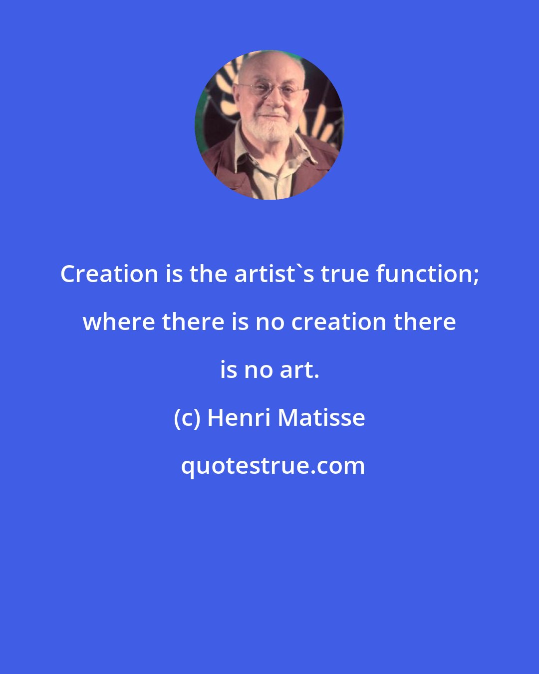 Henri Matisse: Creation is the artist's true function; where there is no creation there is no art.