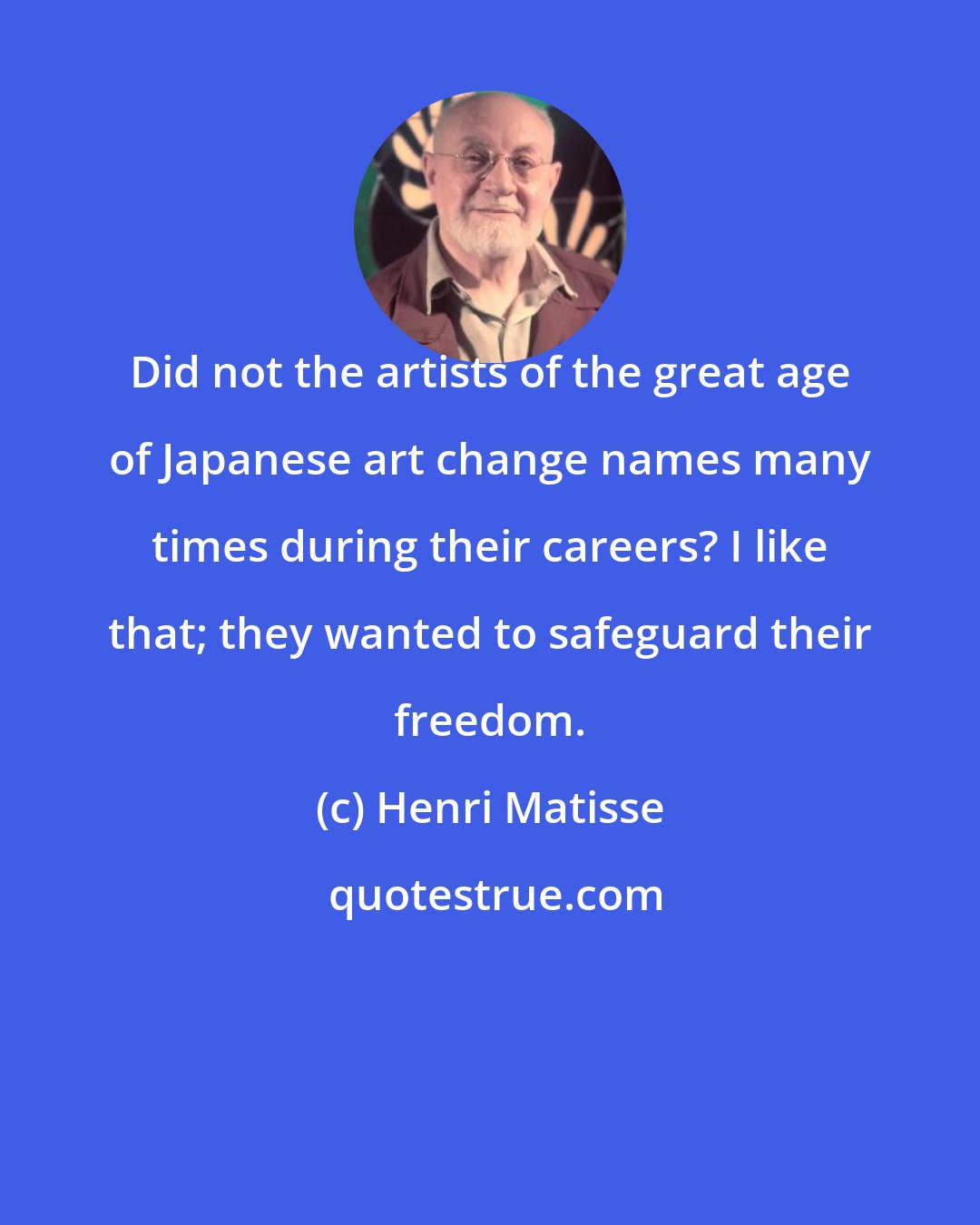 Henri Matisse: Did not the artists of the great age of Japanese art change names many times during their careers? I like that; they wanted to safeguard their freedom.