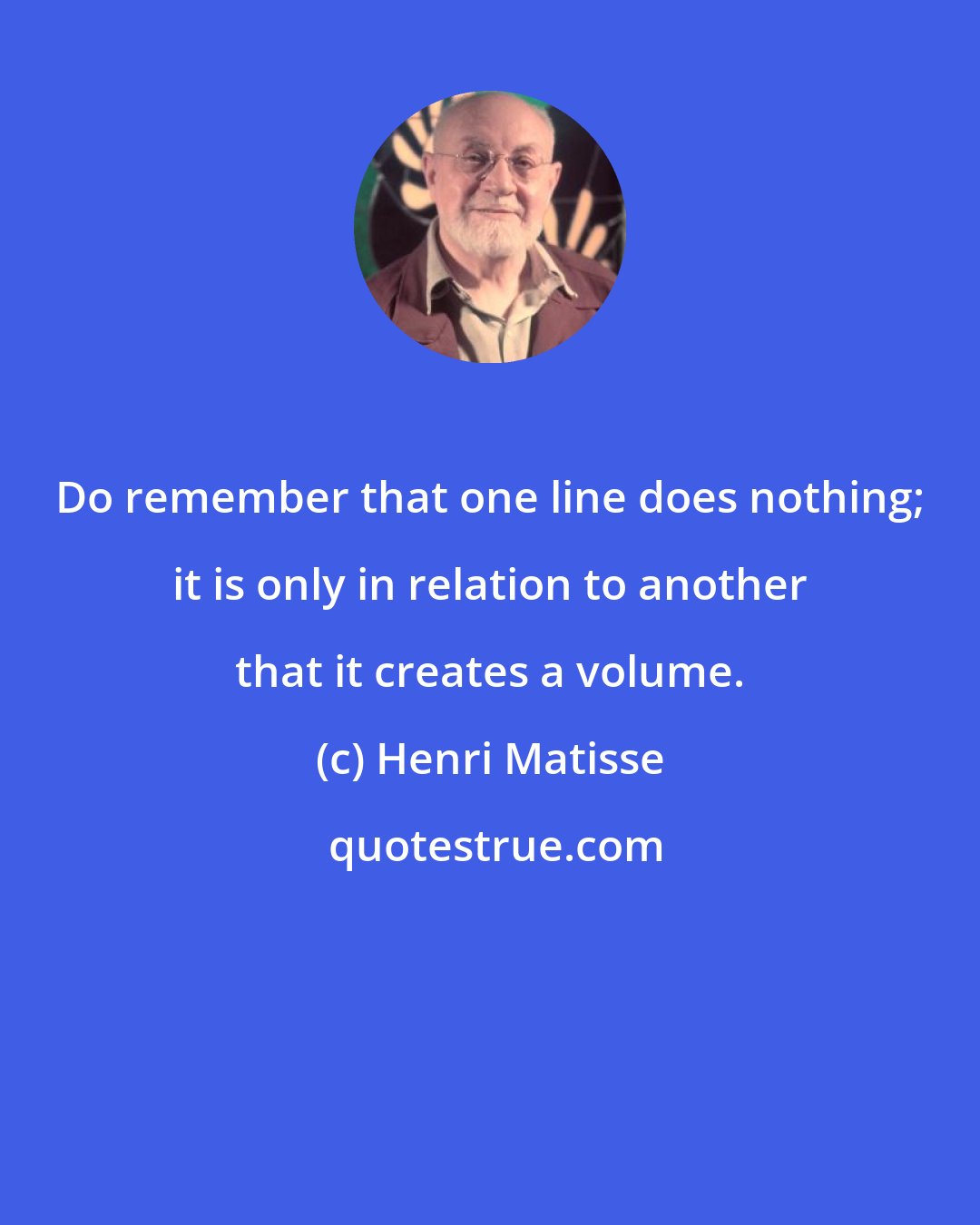 Henri Matisse: Do remember that one line does nothing; it is only in relation to another that it creates a volume.