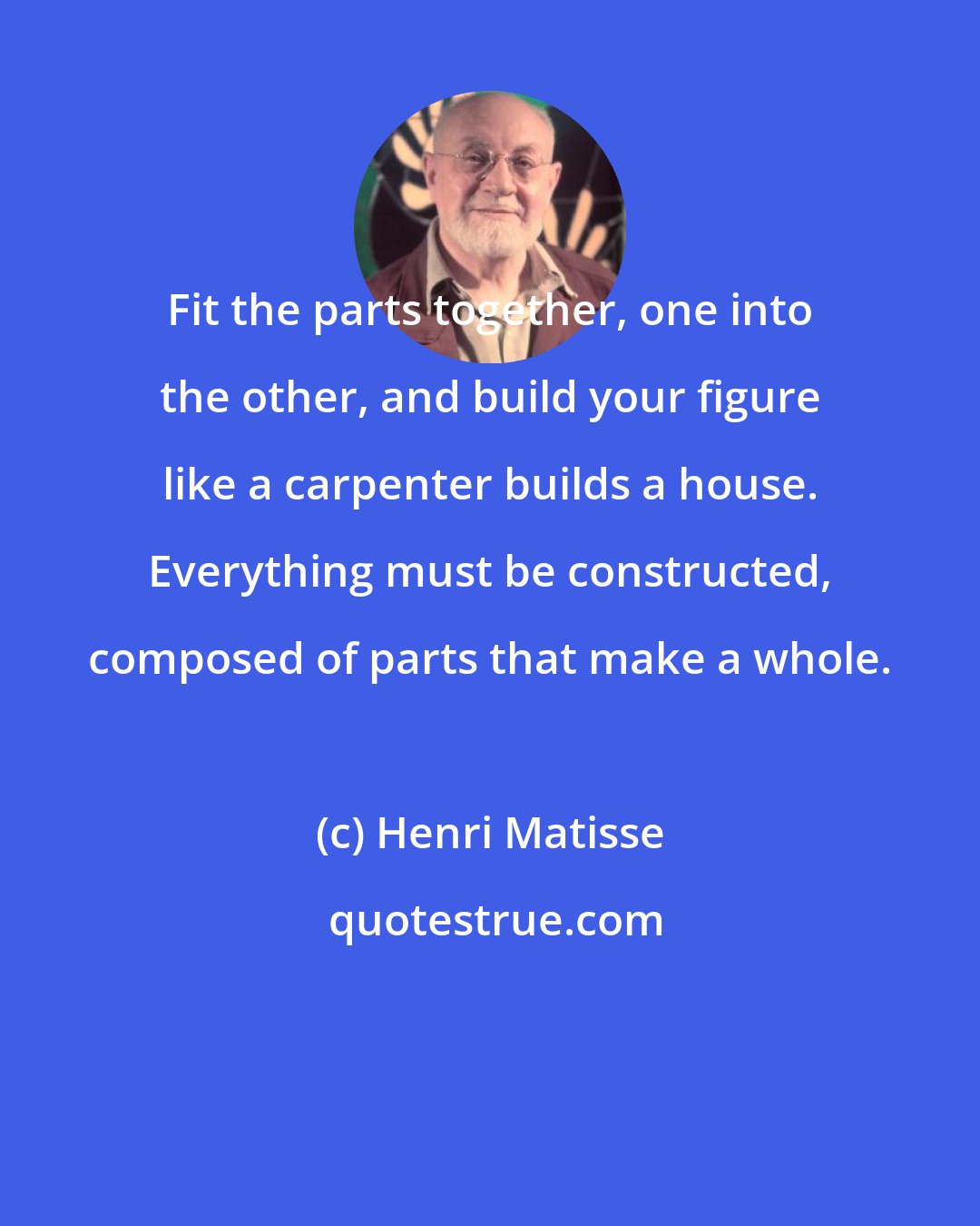 Henri Matisse: Fit the parts together, one into the other, and build your figure like a carpenter builds a house. Everything must be constructed, composed of parts that make a whole.