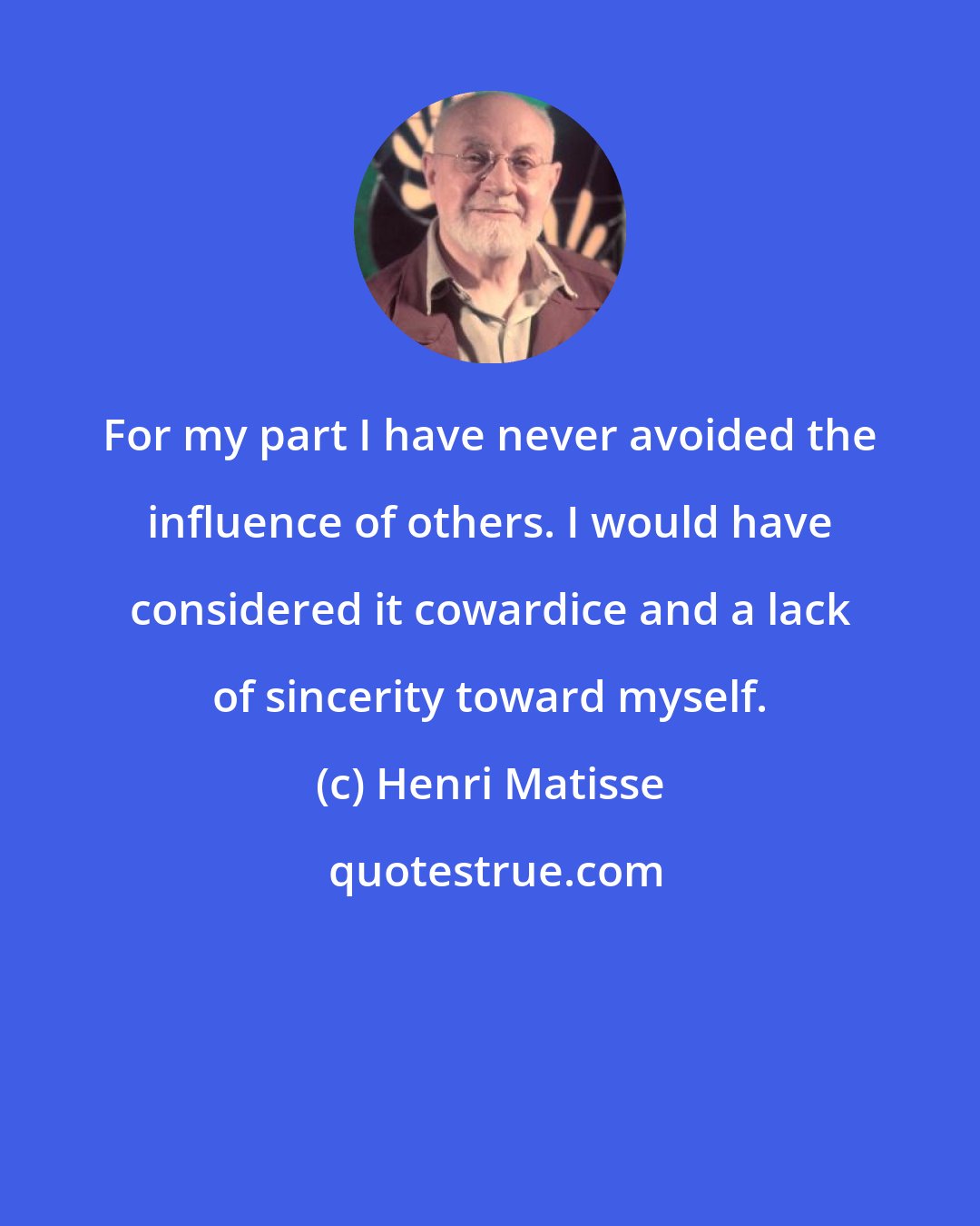 Henri Matisse: For my part I have never avoided the influence of others. I would have considered it cowardice and a lack of sincerity toward myself.