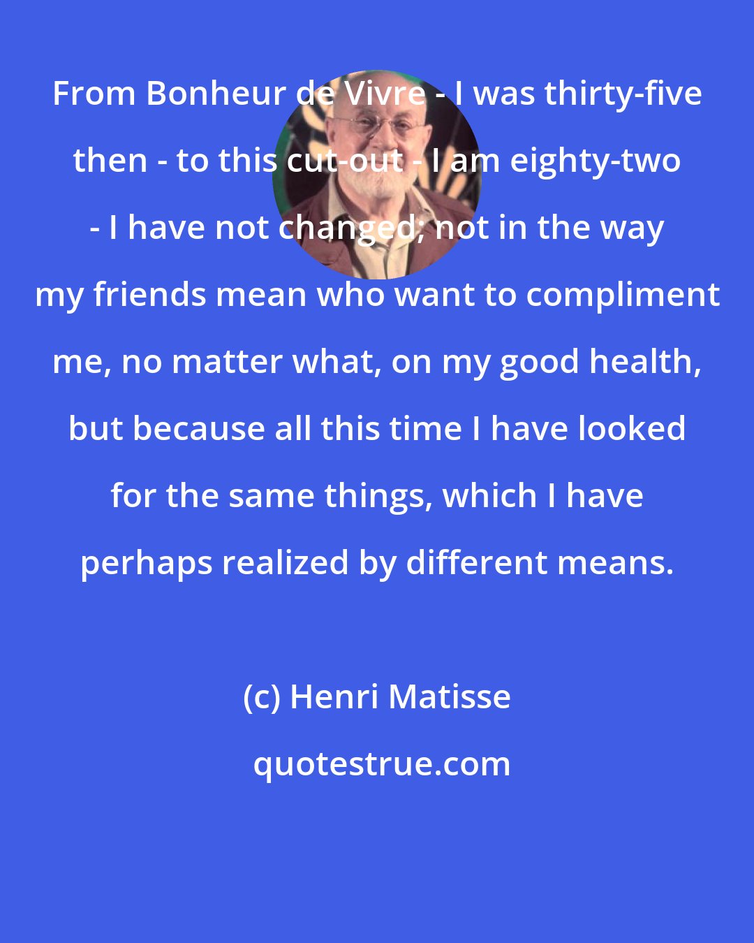 Henri Matisse: From Bonheur de Vivre - I was thirty-five then - to this cut-out - I am eighty-two - I have not changed; not in the way my friends mean who want to compliment me, no matter what, on my good health, but because all this time I have looked for the same things, which I have perhaps realized by different means.