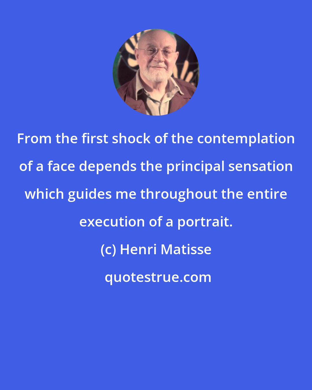 Henri Matisse: From the first shock of the contemplation of a face depends the principal sensation which guides me throughout the entire execution of a portrait.