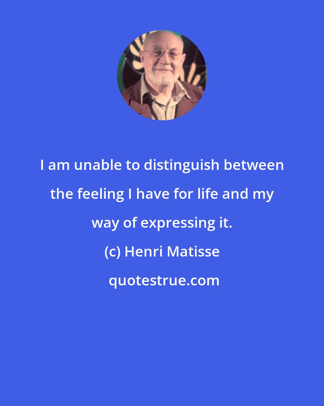 Henri Matisse: I am unable to distinguish between the feeling I have for life and my way of expressing it.