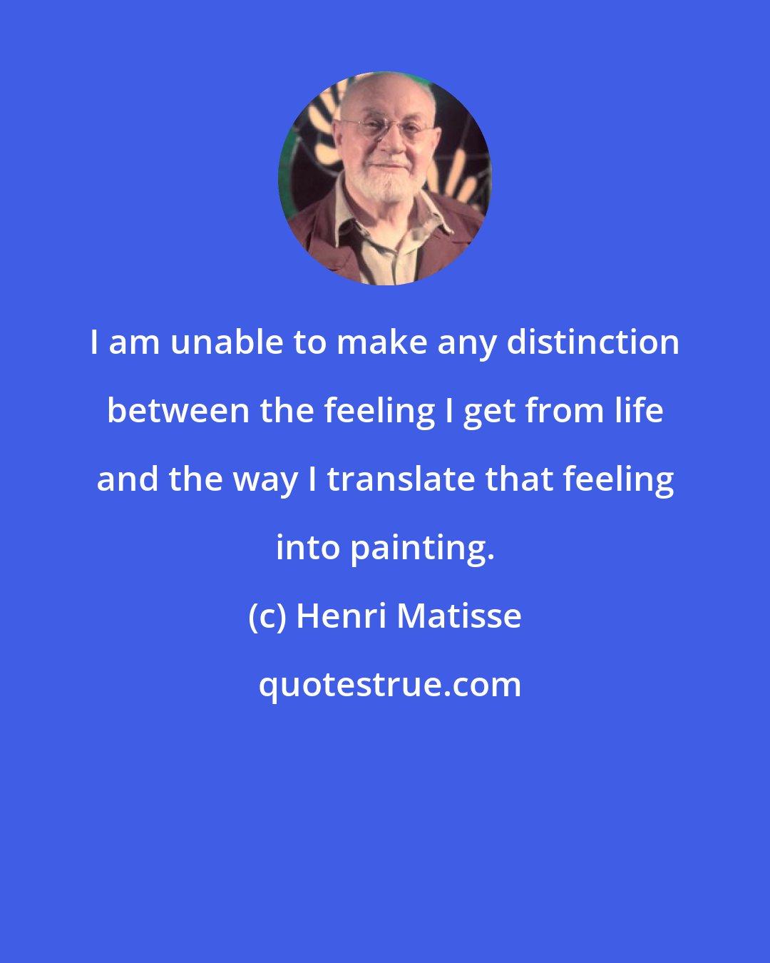 Henri Matisse: I am unable to make any distinction between the feeling I get from life and the way I translate that feeling into painting.