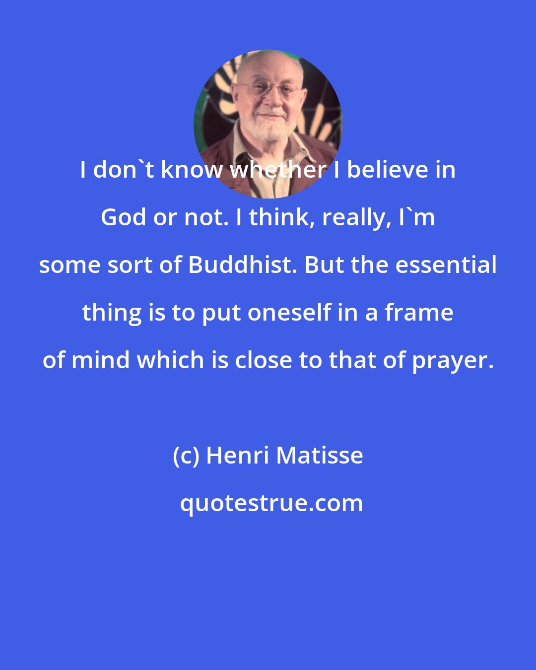 Henri Matisse: I don't know whether I believe in God or not. I think, really, I'm some sort of Buddhist. But the essential thing is to put oneself in a frame of mind which is close to that of prayer.