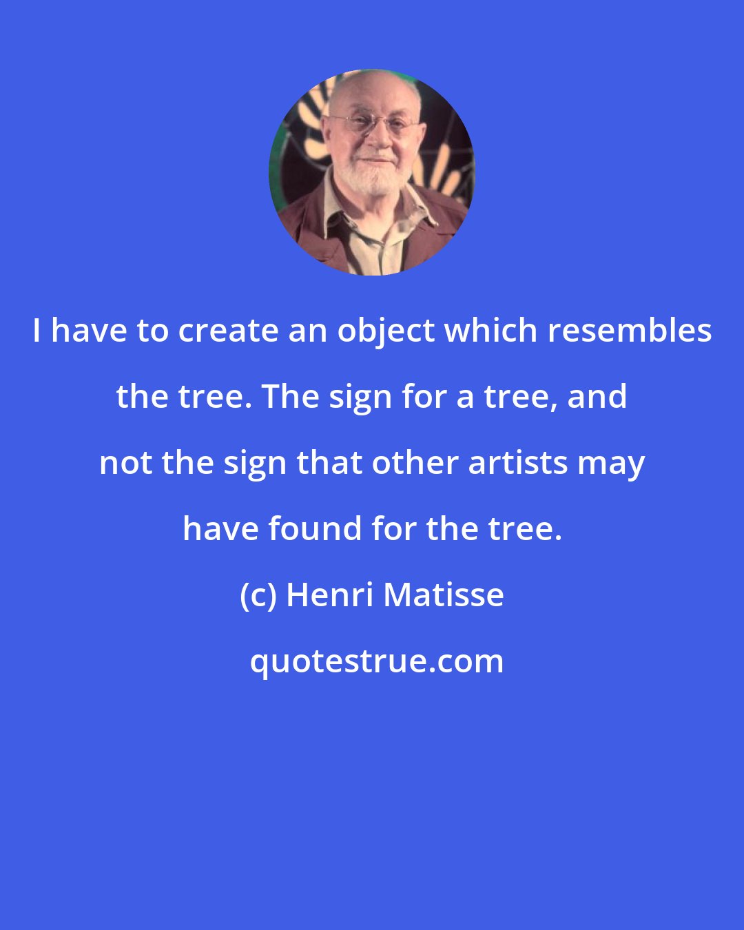 Henri Matisse: I have to create an object which resembles the tree. The sign for a tree, and not the sign that other artists may have found for the tree.