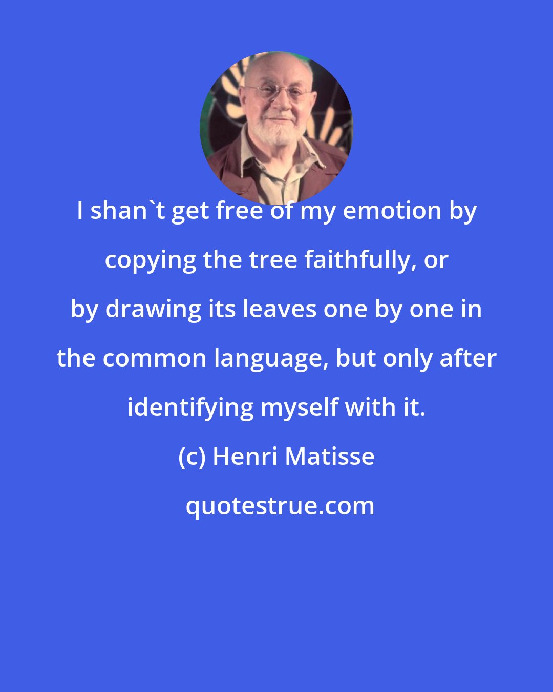 Henri Matisse: I shan't get free of my emotion by copying the tree faithfully, or by drawing its leaves one by one in the common language, but only after identifying myself with it.