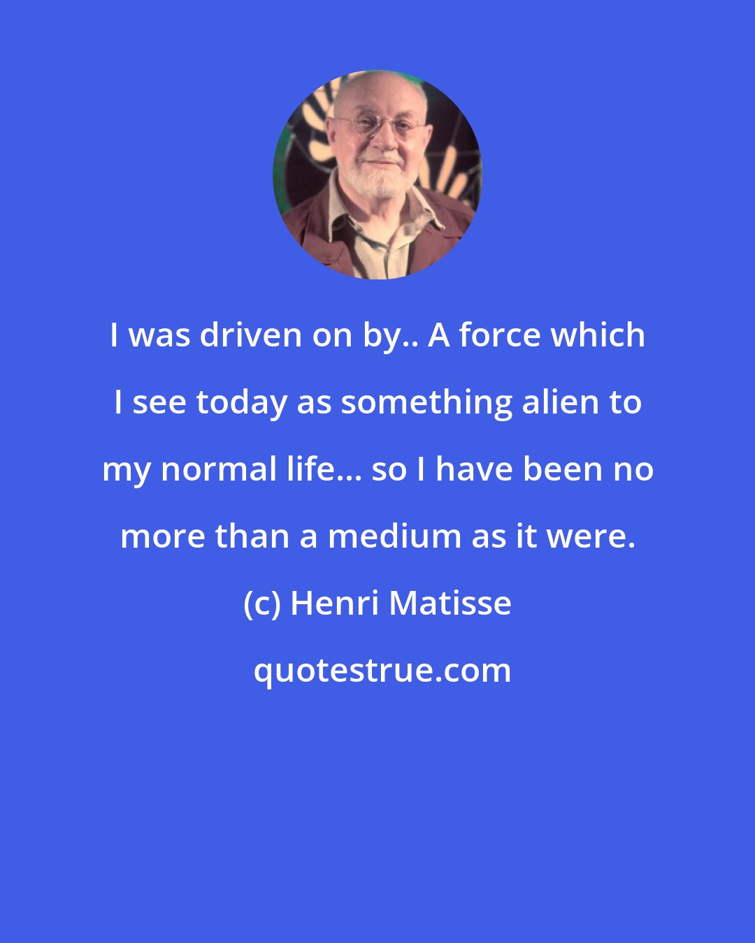 Henri Matisse: I was driven on by.. A force which I see today as something alien to my normal life... so I have been no more than a medium as it were.