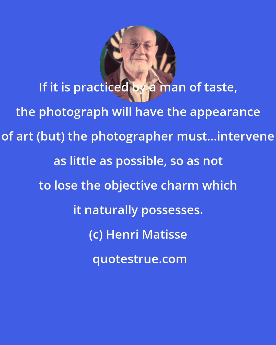 Henri Matisse: If it is practiced by a man of taste, the photograph will have the appearance of art (but) the photographer must...intervene as little as possible, so as not to lose the objective charm which it naturally possesses.