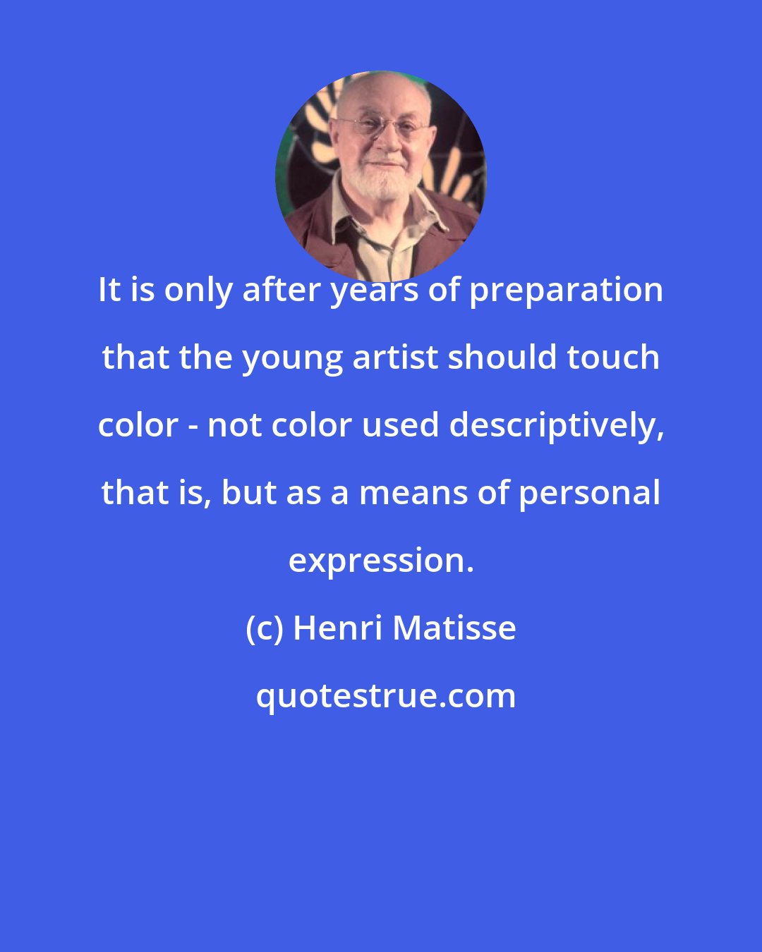 Henri Matisse: It is only after years of preparation that the young artist should touch color - not color used descriptively, that is, but as a means of personal expression.