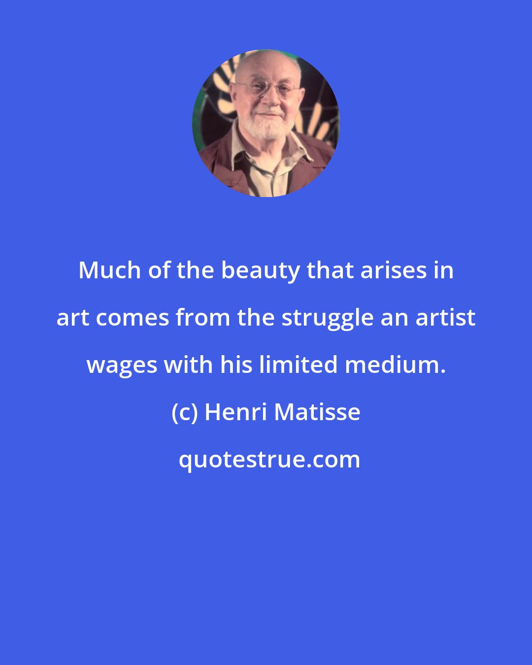 Henri Matisse: Much of the beauty that arises in art comes from the struggle an artist wages with his limited medium.