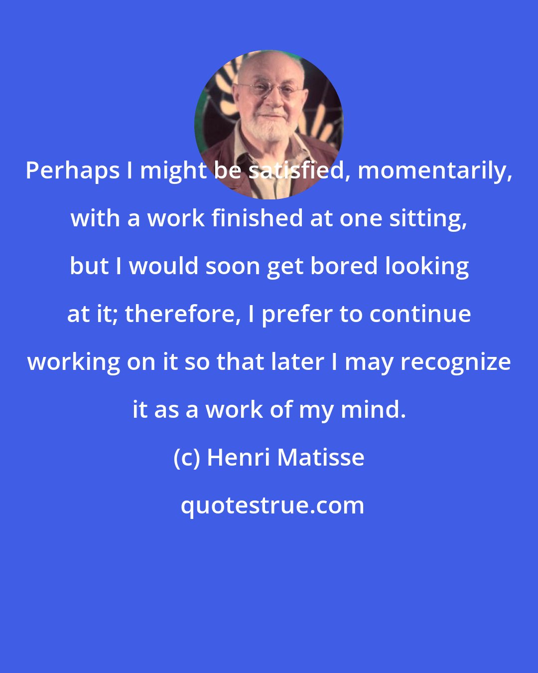 Henri Matisse: Perhaps I might be satisfied, momentarily, with a work finished at one sitting, but I would soon get bored looking at it; therefore, I prefer to continue working on it so that later I may recognize it as a work of my mind.