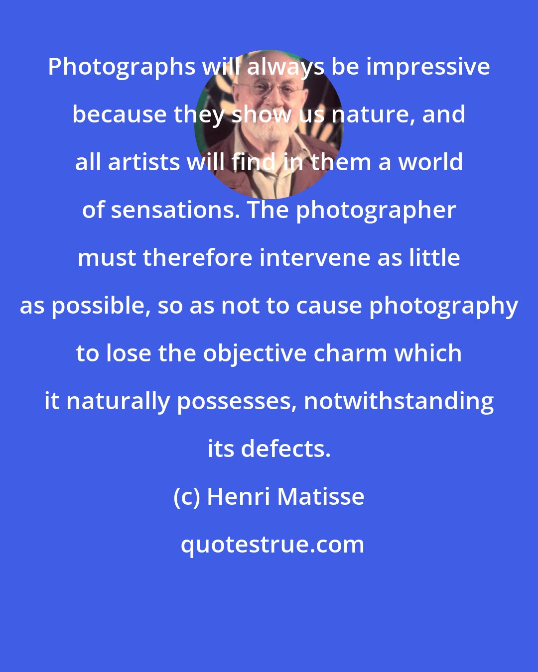 Henri Matisse: Photographs will always be impressive because they show us nature, and all artists will find in them a world of sensations. The photographer must therefore intervene as little as possible, so as not to cause photography to lose the objective charm which it naturally possesses, notwithstanding its defects.