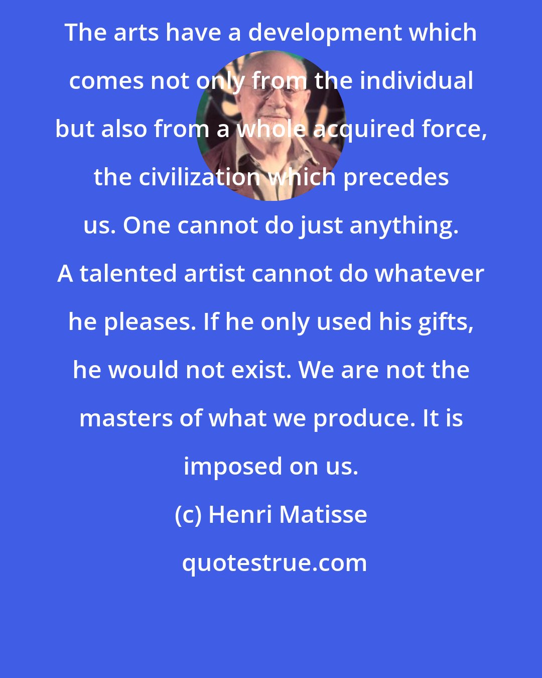 Henri Matisse: The arts have a development which comes not only from the individual but also from a whole acquired force, the civilization which precedes us. One cannot do just anything. A talented artist cannot do whatever he pleases. If he only used his gifts, he would not exist. We are not the masters of what we produce. It is imposed on us.