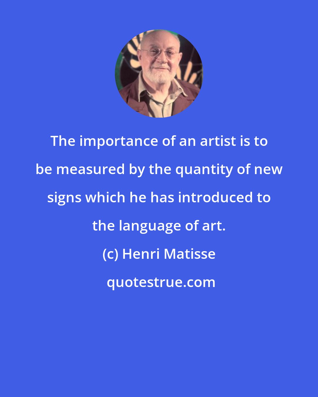 Henri Matisse: The importance of an artist is to be measured by the quantity of new signs which he has introduced to the language of art.