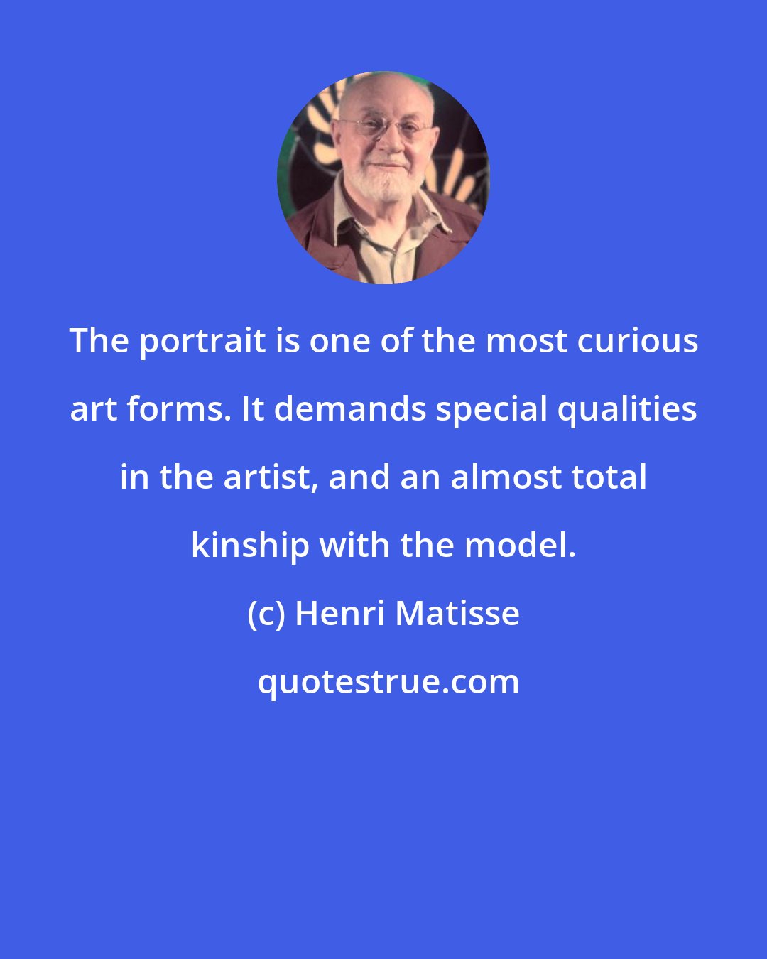 Henri Matisse: The portrait is one of the most curious art forms. It demands special qualities in the artist, and an almost total kinship with the model.