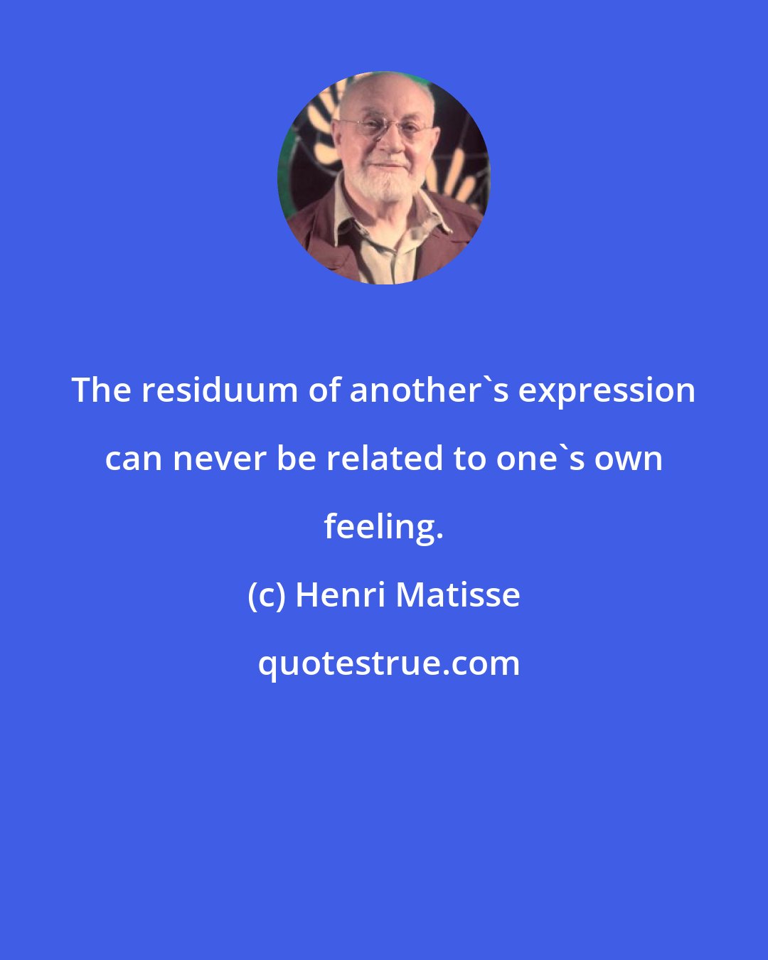 Henri Matisse: The residuum of another's expression can never be related to one's own feeling.