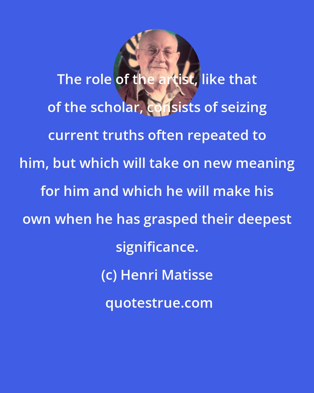 Henri Matisse: The role of the artist, like that of the scholar, consists of seizing current truths often repeated to him, but which will take on new meaning for him and which he will make his own when he has grasped their deepest significance.