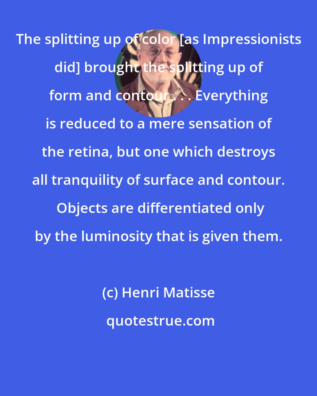 Henri Matisse: The splitting up of color [as Impressionists did] brought the splitting up of form and contour . . . Everything is reduced to a mere sensation of the retina, but one which destroys all tranquility of surface and contour.  Objects are differentiated only by the luminosity that is given them.