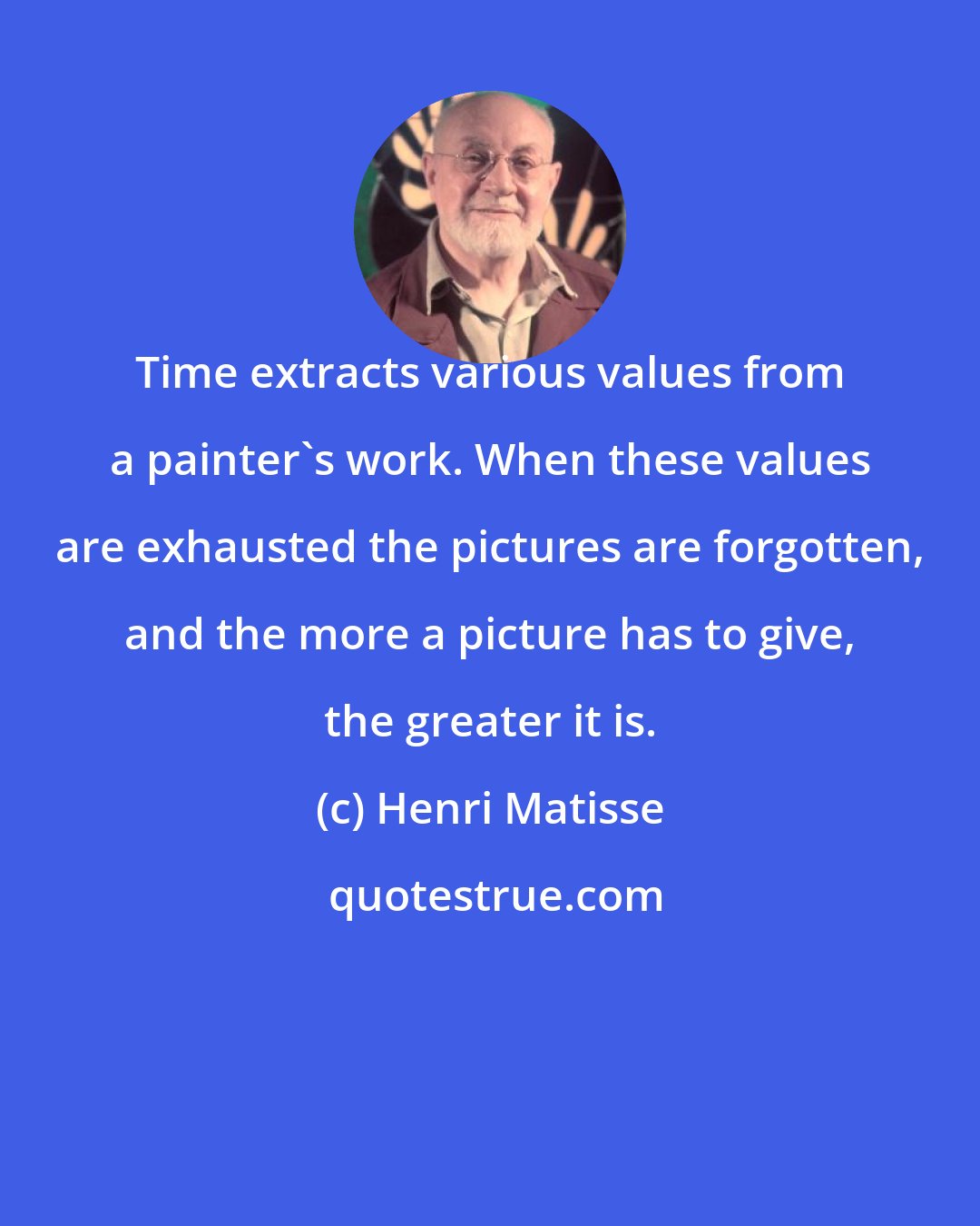 Henri Matisse: Time extracts various values from a painter's work. When these values are exhausted the pictures are forgotten, and the more a picture has to give, the greater it is.