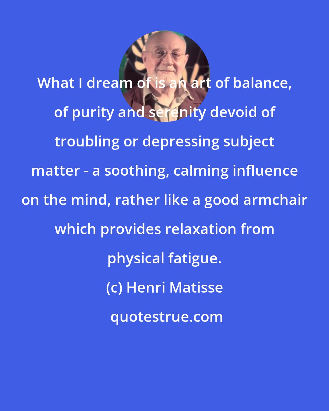 Henri Matisse: What I dream of is an art of balance, of purity and serenity devoid of troubling or depressing subject matter - a soothing, calming influence on the mind, rather like a good armchair which provides relaxation from physical fatigue.