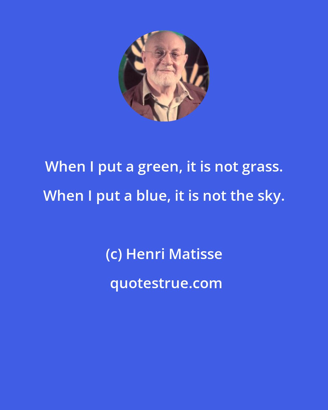 Henri Matisse: When I put a green, it is not grass. When I put a blue, it is not the sky.