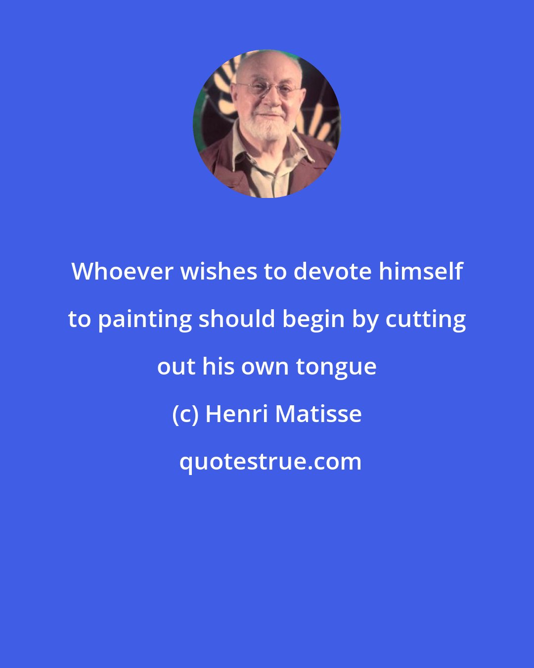 Henri Matisse: Whoever wishes to devote himself to painting should begin by cutting out his own tongue