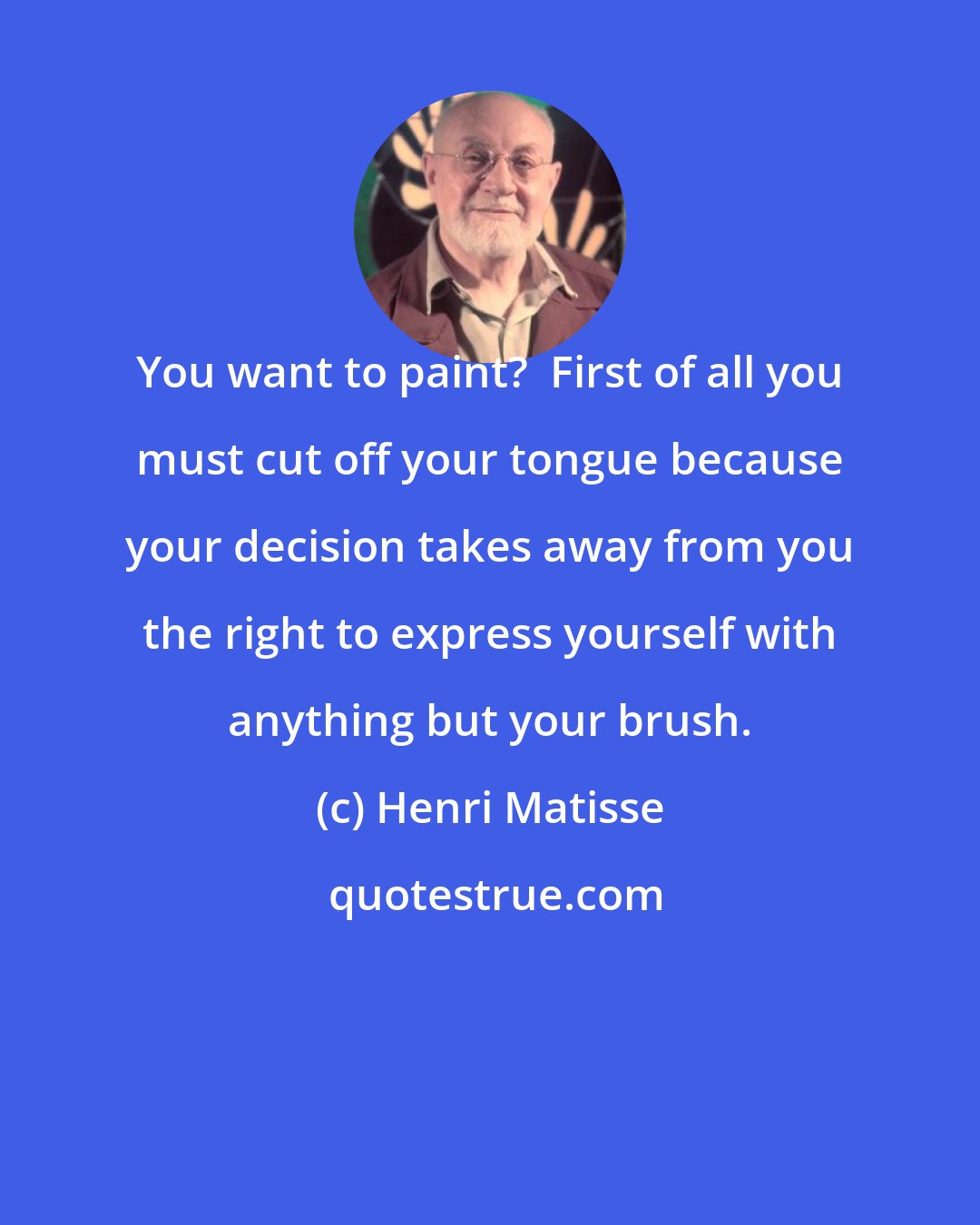 Henri Matisse: You want to paint?  First of all you must cut off your tongue because your decision takes away from you the right to express yourself with anything but your brush.