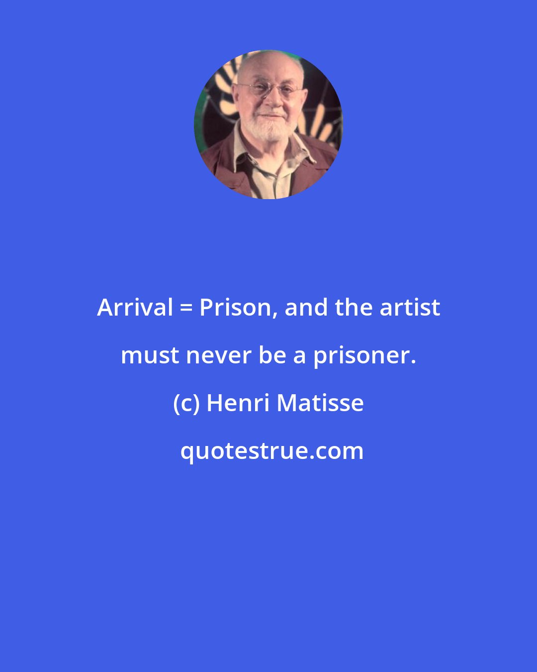 Henri Matisse: Arrival = Prison, and the artist must never be a prisoner.