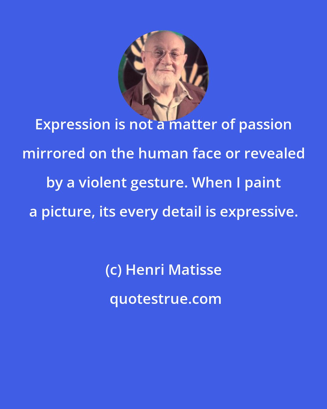 Henri Matisse: Expression is not a matter of passion mirrored on the human face or revealed by a violent gesture. When I paint a picture, its every detail is expressive.