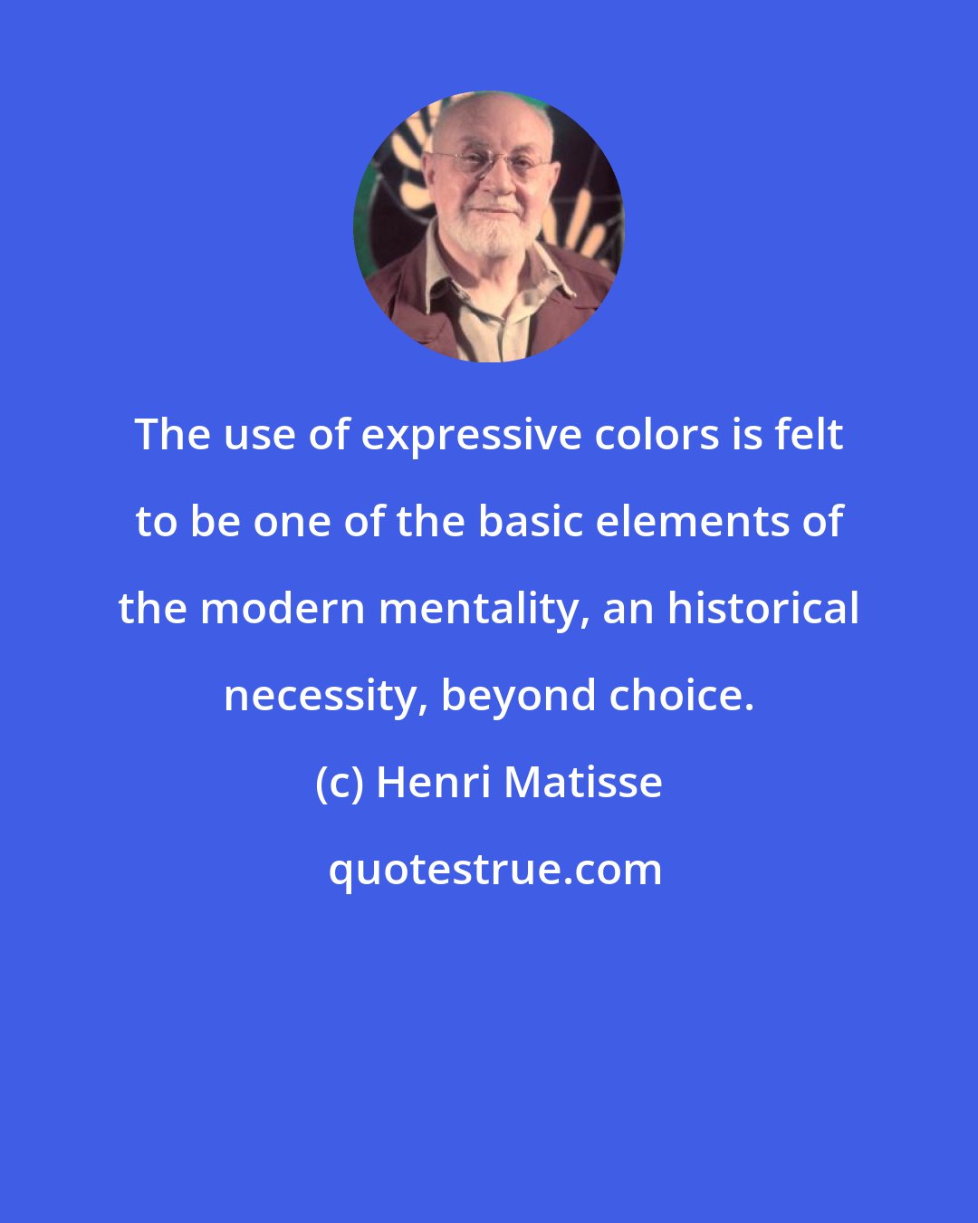 Henri Matisse: The use of expressive colors is felt to be one of the basic elements of the modern mentality, an historical necessity, beyond choice.