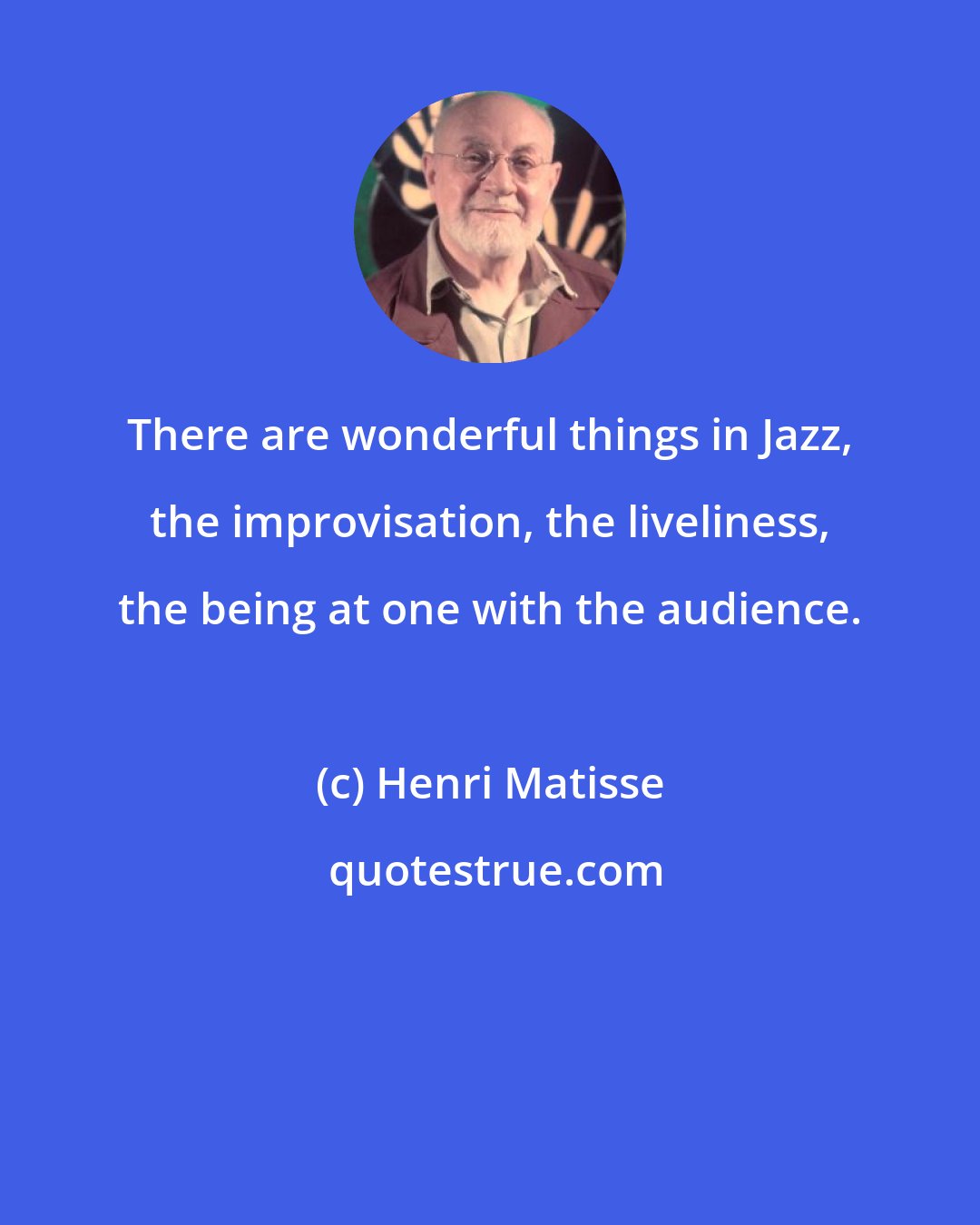 Henri Matisse: There are wonderful things in Jazz, the improvisation, the liveliness, the being at one with the audience.